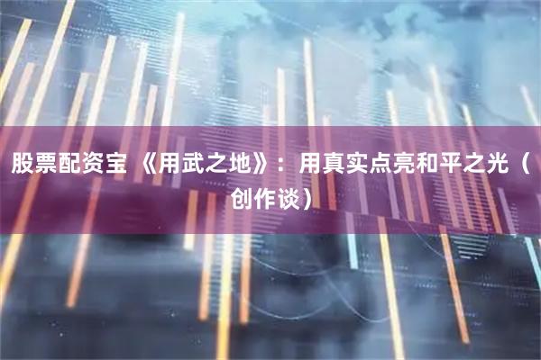 股票配资宝 《用武之地》：用真实点亮和平之光（创作谈）