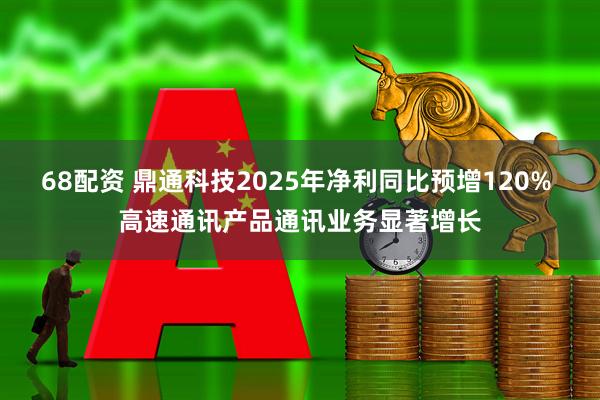 68配资 鼎通科技2025年净利同比预增120% 高速通讯产品通讯业务显著增长