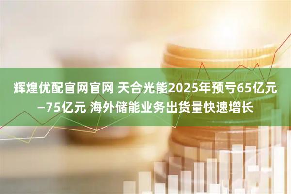 辉煌优配官网官网 天合光能2025年预亏65亿元—75亿元 海外储能业务出货量快速增长