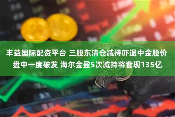 丰益国际配资平台 三股东清仓减持吓退中金股价 盘中一度破发 海尔金盈5次减持将套现135亿