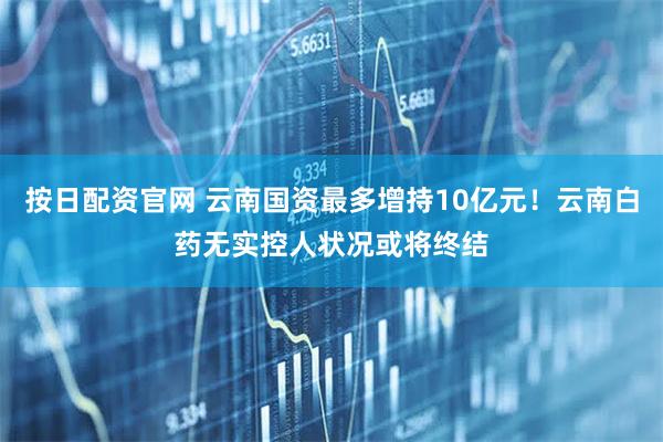 按日配资官网 云南国资最多增持10亿元！云南白药无实控人状况或将终结