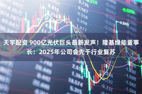 天宇配资 900亿光伏巨头最新发声！隆基绿能董事长：2025年公司会先于行业复苏