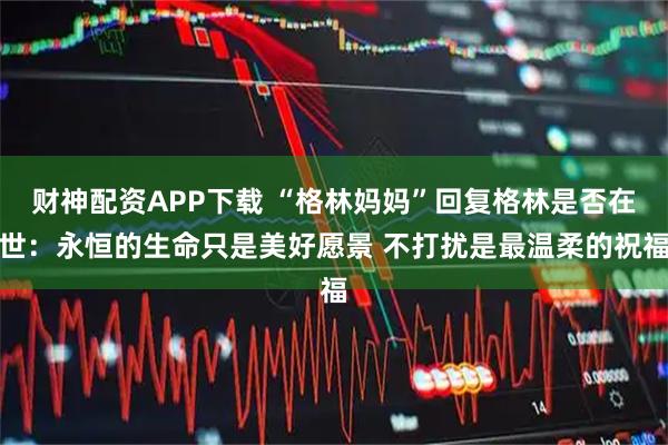 财神配资APP下载 “格林妈妈”回复格林是否在世：永恒的生命只是美好愿景 不打扰是最温柔的祝福
