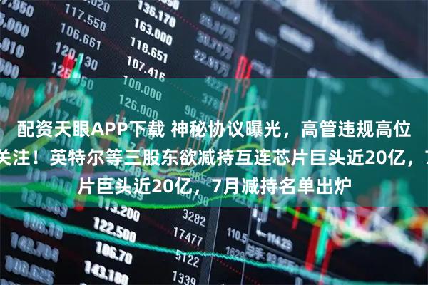 配资天眼APP下载 神秘协议曝光，高管违规高位减持，引交易所关注！英特尔等三股东欲减持互连芯片巨头近20亿，7月减持名单出炉