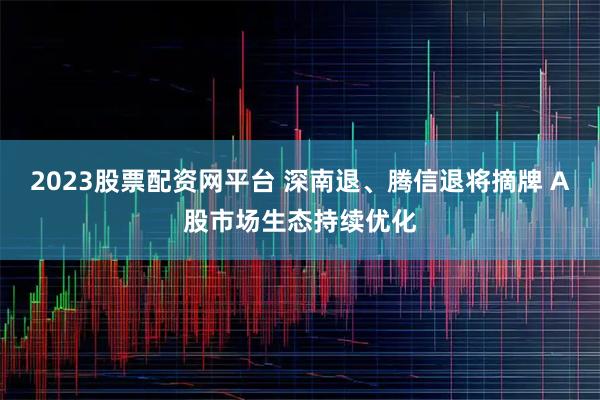 2023股票配资网平台 深南退、腾信退将摘牌 A股市场生态持续优化