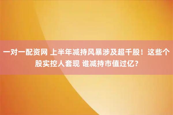一对一配资网 上半年减持风暴涉及超千股！这些个股实控人套现 谁减持市值过亿？