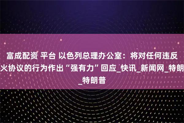 富成配资 平台 以色列总理办公室：将对任何违反停火协议的行为作出“强有力”回应_快讯_新闻网_特朗普