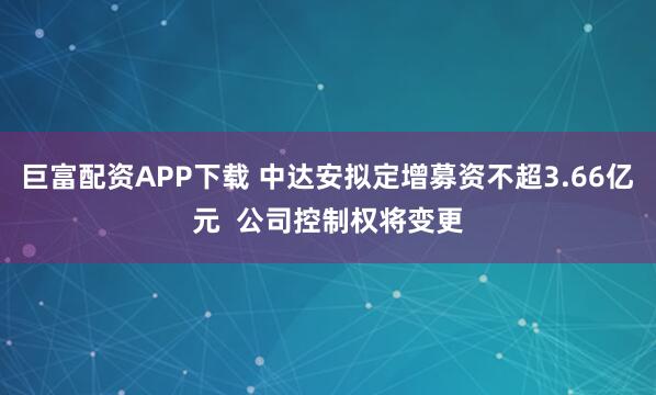 巨富配资APP下载 中达安拟定增募资不超3.66亿元  公司控制权将变更