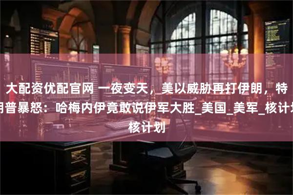 大配资优配官网 一夜变天，美以威胁再打伊朗，特朗普暴怒：哈梅内伊竟敢说伊军大胜_美国_美军_核计划