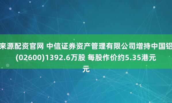 金来源配资官网 中信证券资产管理有限公司增持中国铝业(02600)1392.6万股 每股作价约5.35港元