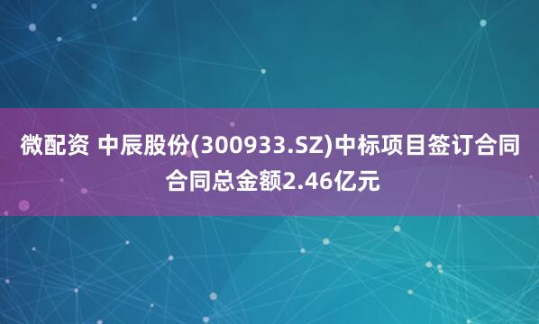 微配资 中辰股份(300933.SZ)中标项目签订合同 合同总金额2.46亿元