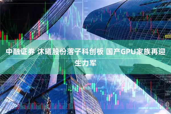 中融证券 沐曦股份落子科创板 国产GPU家族再迎生力军