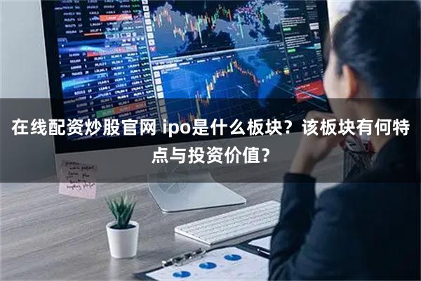 在线配资炒股官网 ipo是什么板块？该板块有何特点与投资价值？