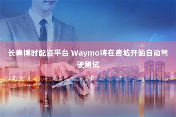 长春博时配资平台 Waymo将在费城开始自动驾驶测试
