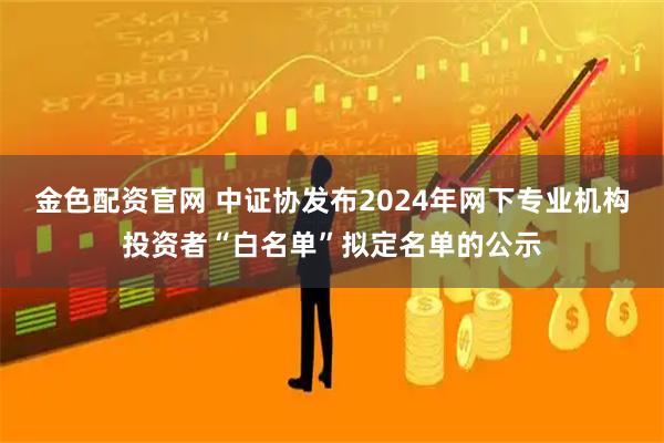 金色配资官网 中证协发布2024年网下专业机构投资者“白名单”拟定名单的公示