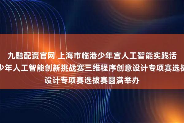 九融配资官网 上海市临港少年宫人工智能实践活动暨全国青少年人工智能创新挑战赛三维程序创意设计专项赛选拔赛圆满举办
