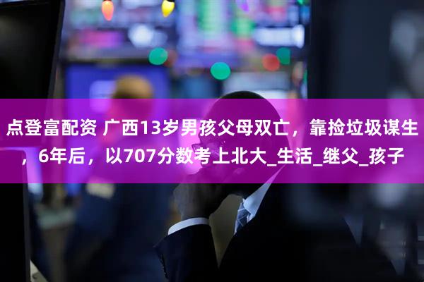 点登富配资 广西13岁男孩父母双亡，靠捡垃圾谋生，6年后，以707分数考上北大_生活_继父_孩子
