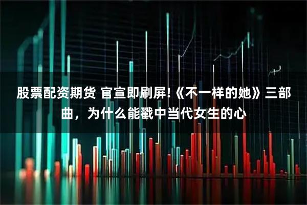 股票配资期货 官宣即刷屏!《不一样的她》三部曲，为什么能戳中当代女生的心