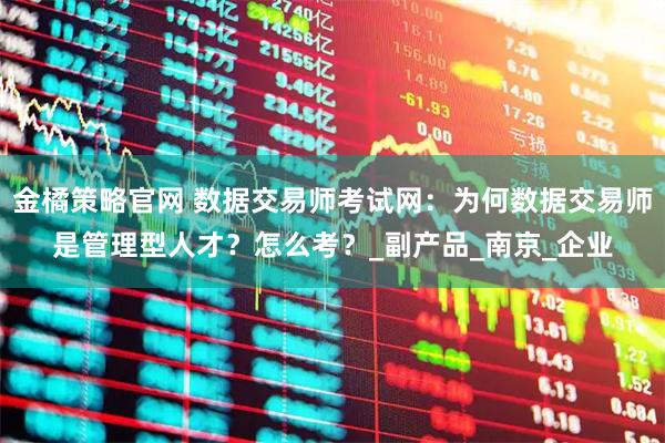 金橘策略官网 数据交易师考试网：为何数据交易师是管理型人才？怎么考？_副产品_南京_企业
