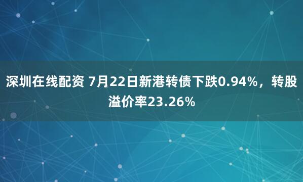 深圳在线配资 7月22日新港转债下跌0.94%，转股溢价率23.26%