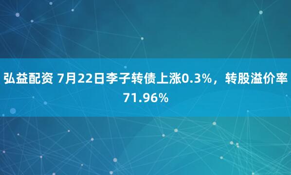 弘益配资 7月22日李子转债上涨0.3%，转股溢价率71.96%