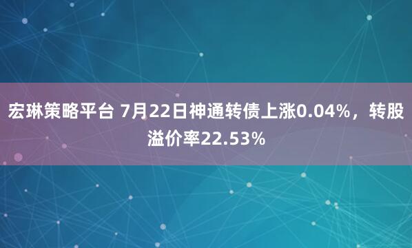 宏琳策略平台 7月22日神通转债上涨0.04%，转股溢价率22.53%