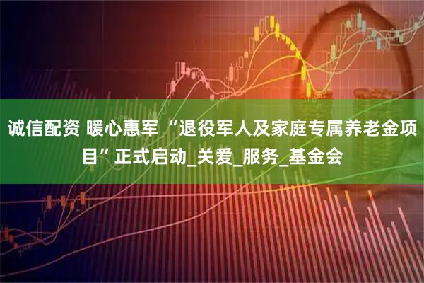 诚信配资 暖心惠军 “退役军人及家庭专属养老金项目”正式启动_关爱_服务_基金会