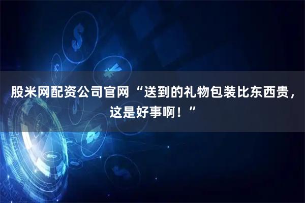 股米网配资公司官网 “送到的礼物包装比东西贵，这是好事啊！”