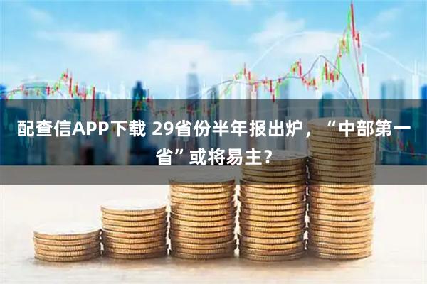 配查信APP下载 29省份半年报出炉，“中部第一省”或将易主？