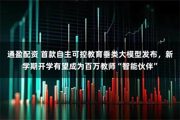 通盈配资 首款自主可控教育垂类大模型发布，新学期开学有望成为百万教师“智能伙伴”