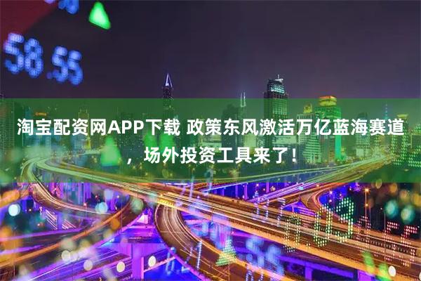 淘宝配资网APP下载 政策东风激活万亿蓝海赛道，场外投资工具来了！