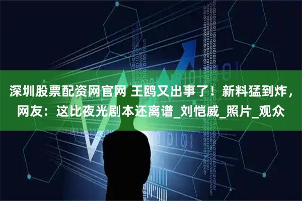 深圳股票配资网官网 王鸥又出事了！新料猛到炸，网友：这比夜光剧本还离谱_刘恺威_照片_观众