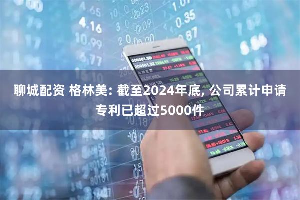 聊城配资 格林美: 截至2024年底, 公司累计申请专利已超过5000件