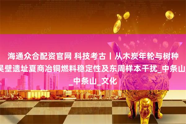 海通众合配资官网 科技考古丨从木炭年轮与树种看西吴壁遗址夏商冶铜燃料稳定性及东周样本干扰_中条山_文化