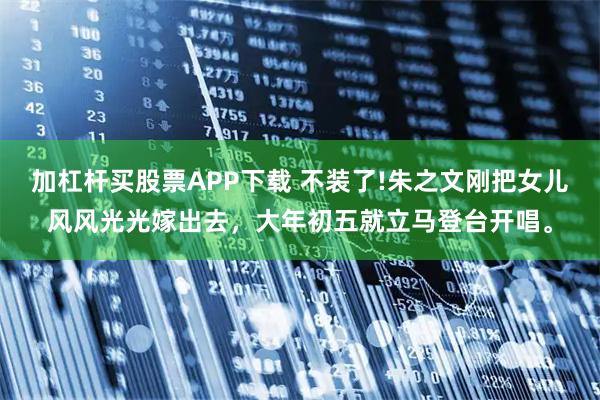 加杠杆买股票APP下载 不装了!朱之文刚把女儿风风光光嫁出去，大年初五就立马登台开唱。