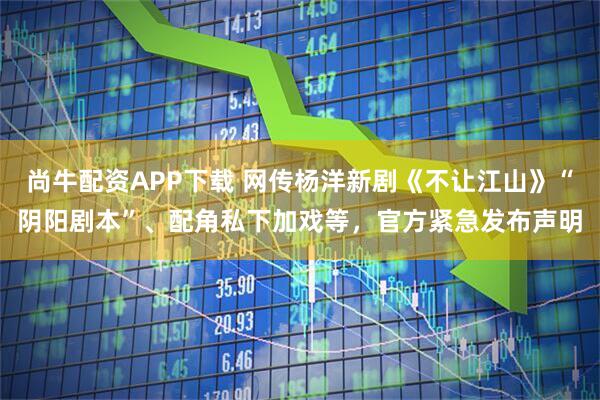 尚牛配资APP下载 网传杨洋新剧《不让江山》“阴阳剧本”、配角私下加戏等，官方紧急发布声明