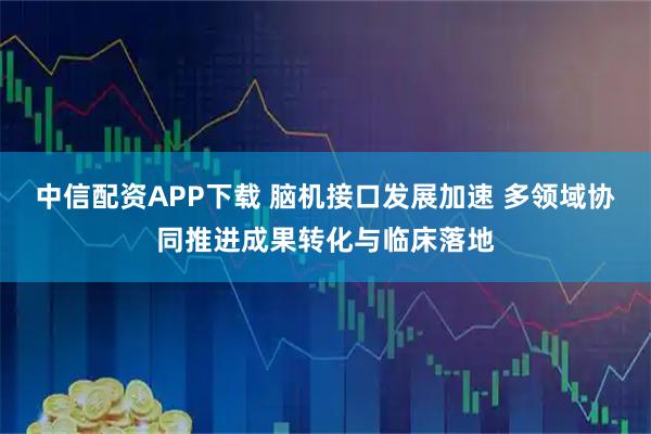中信配资APP下载 脑机接口发展加速 多领域协同推进成果转化与临床落地