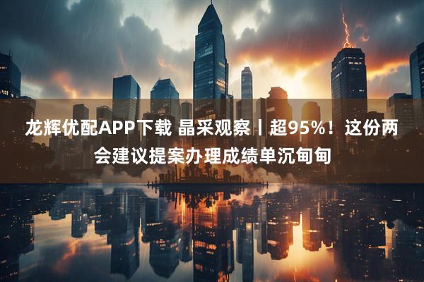 龙辉优配APP下载 晶采观察丨超95%！这份两会建议提案办理成绩单沉甸甸
