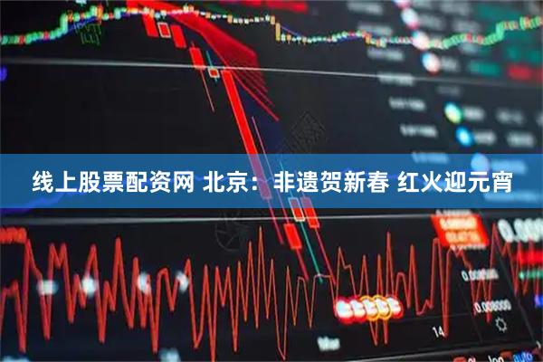 线上股票配资网 北京：非遗贺新春 红火迎元宵