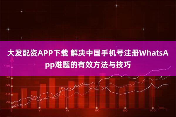 大发配资APP下载 解决中国手机号注册WhatsApp难题的有效方法与技巧