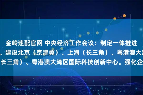 金岭速配官网 中央经济工作会议：制定一体推进教育科技人才发展方案。建设北京（京津冀）、上海（长三角）、粤港澳大湾区国际科技创新中心。强化企业创
